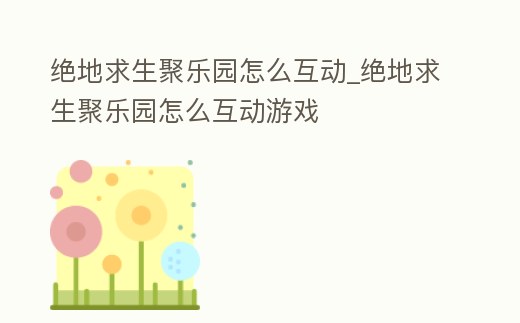 絕地求生聚樂園怎么互動_絕地求生聚樂園怎么互動游戲