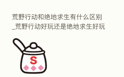 荒野行動和絕地求生有什么區(qū)別_荒野行動好玩還是絕地求生好玩