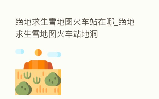 絕地求生雪地圖火車站在哪_絕地求生雪地圖火車站地洞