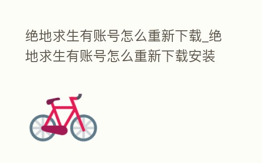 絕地求生有賬號怎么重新下載_絕地求生有賬號怎么重新下載安裝