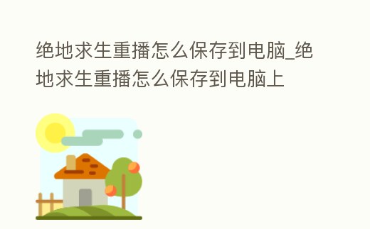 絕地求生重播怎么保存到電腦_絕地求生重播怎么保存到電腦上