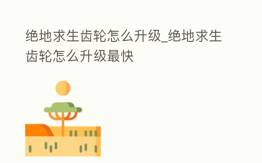 絕地求生齒輪怎么升級_絕地求生齒輪怎么升級最快