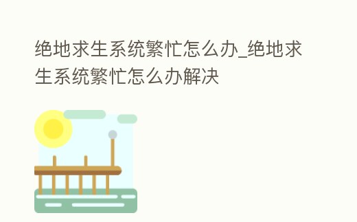 絕地求生系統繁忙怎么辦_絕地求生系統繁忙怎么辦解決