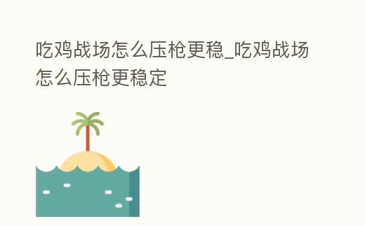 吃雞戰(zhàn)場怎么壓槍更穩(wěn)_吃雞戰(zhàn)場怎么壓槍更穩(wěn)定