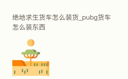 絕地求生貨車怎么裝貨_pubg貨車怎么裝東西