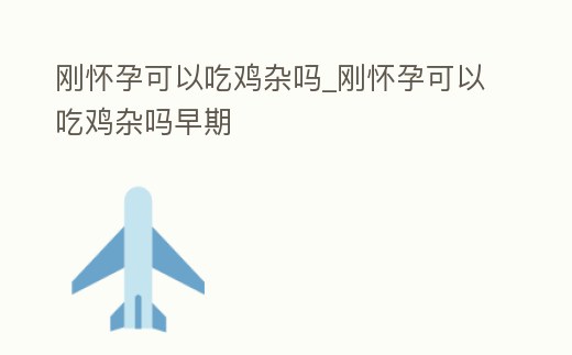 剛懷孕可以吃雞雜嗎_剛懷孕可以吃雞雜嗎早期