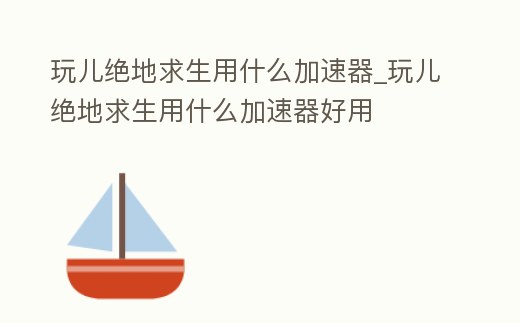 玩兒絕地求生用什么加速器_玩兒絕地求生用什么加速器好用