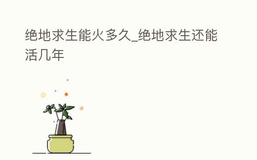 絕地求生能火多久_絕地求生還能活幾年