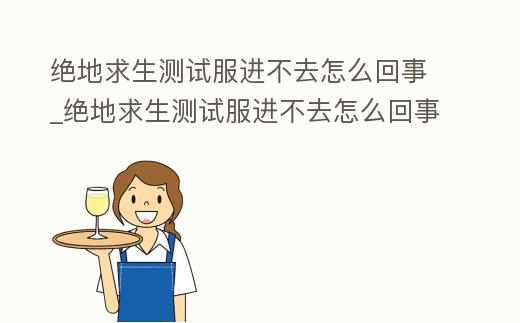 絕地求生測試服進不去怎么回事_絕地求生測試服進不去怎么回事呀