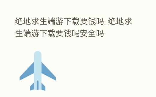 絕地求生端游下載要錢嗎_絕地求生端游下載要錢嗎安全嗎