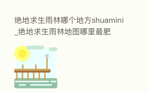 絕地求生雨林哪個地方shuamini_絕地求生雨林地圖哪里最肥