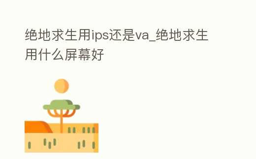 絕地求生用ips還是va_絕地求生用什么屏幕好