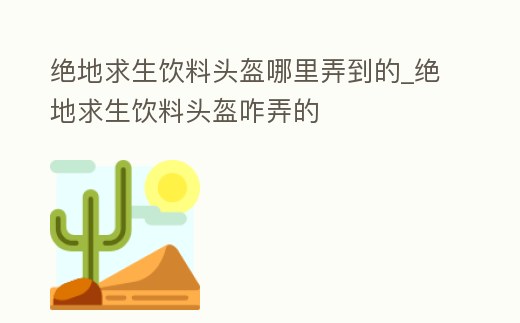 絕地求生飲料頭盔哪里弄到的_絕地求生飲料頭盔咋弄的