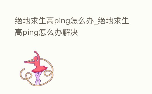 絕地求生高ping怎么辦_絕地求生高ping怎么辦解決