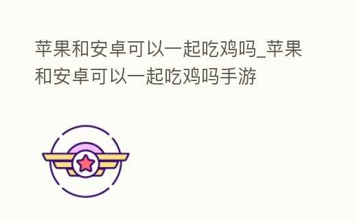 蘋果和安卓可以一起吃雞嗎_蘋果和安卓可以一起吃雞嗎手游