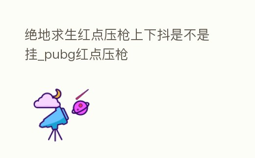 絕地求生紅點壓槍上下抖是不是掛_pubg紅點壓槍