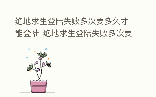 絕地求生登陸失敗多次要多久才能登陸_絕地求生登陸失敗多次要多久才能登陸上去