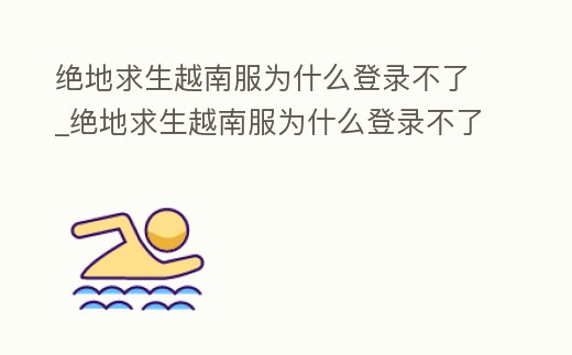 絕地求生越南服為什么登錄不了_絕地求生越南服為什么登錄不了賬號