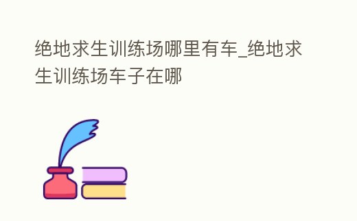 絕地求生訓(xùn)練場(chǎng)哪里有車_絕地求生訓(xùn)練場(chǎng)車子在哪