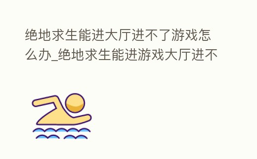 絕地求生能進大廳進不了游戲怎么辦_絕地求生能進游戲大廳進不了游戲