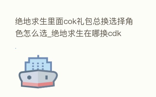 絕地求生里面cok禮包總換選擇角色怎么選_絕地求生在哪換cdk