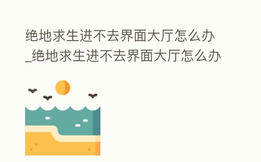 絕地求生進(jìn)不去界面大廳怎么辦_絕地求生進(jìn)不去界面大廳怎么辦視頻