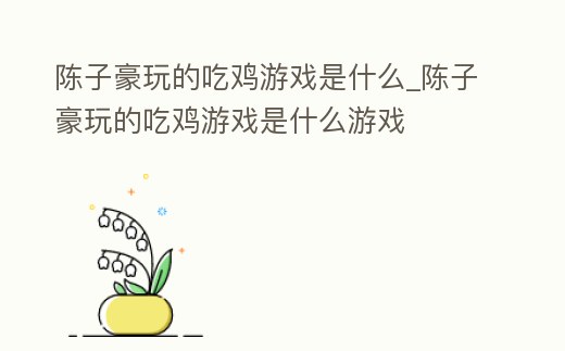 陳子豪玩的吃雞游戲是什么_陳子豪玩的吃雞游戲是什么游戲