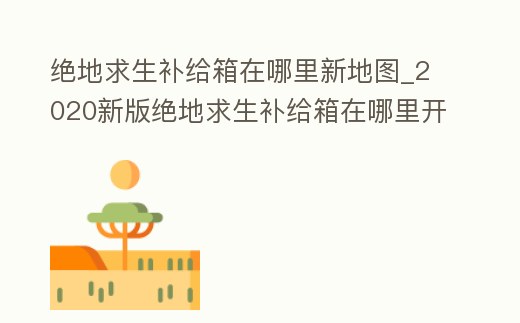 絕地求生補給箱在哪里新地圖_2020新版絕地求生補給箱在哪里開