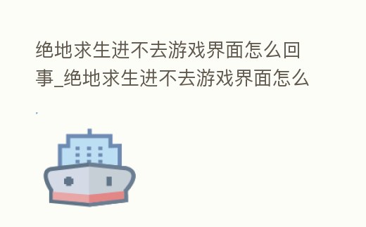 絕地求生進不去游戲界面怎么回事_絕地求生進不去游戲界面怎么回事