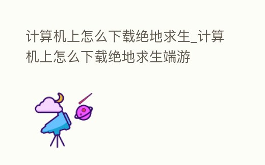 計算機上怎么下載絕地求生_計算機上怎么下載絕地求生端游