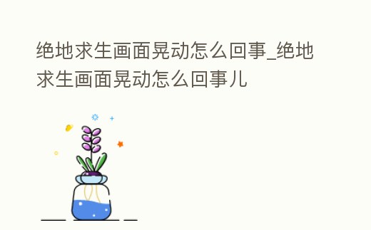 絕地求生畫面晃動怎么回事_絕地求生畫面晃動怎么回事兒