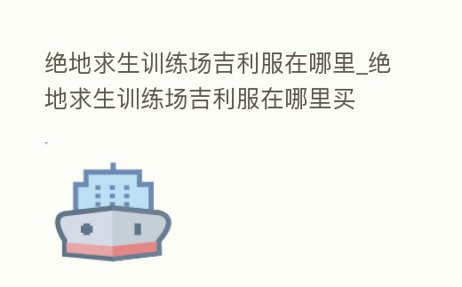 絕地求生訓練場吉利服在哪里_絕地求生訓練場吉利服在哪里買