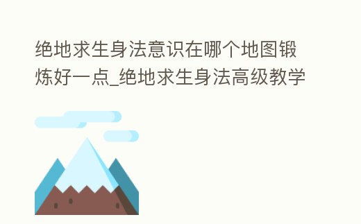 絕地求生身法意識在哪個地圖鍛煉好一點_絕地求生身法高級教學視頻