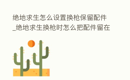 絕地求生怎么設置換槍保留配件_絕地求生換槍時怎么把配件留在新槍上
