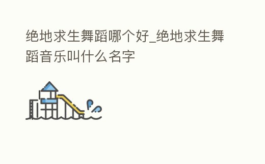 絕地求生舞蹈哪個好_絕地求生舞蹈音樂叫什么名字