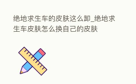 絕地求生車的皮膚這么卸_絕地求生車皮膚怎么換自己的皮膚