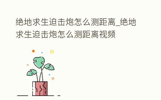 絕地求生迫擊炮怎么測距離_絕地求生迫擊炮怎么測距離視頻