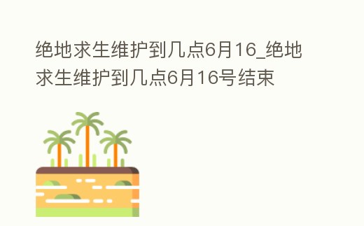 絕地求生維護到幾點6月16_絕地求生維護到幾點6月16號結束