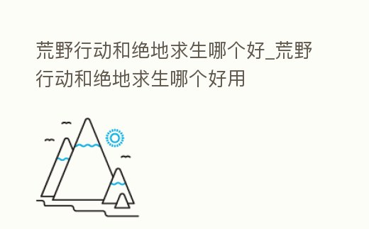 荒野行動和絕地求生哪個好_荒野行動和絕地求生哪個好用