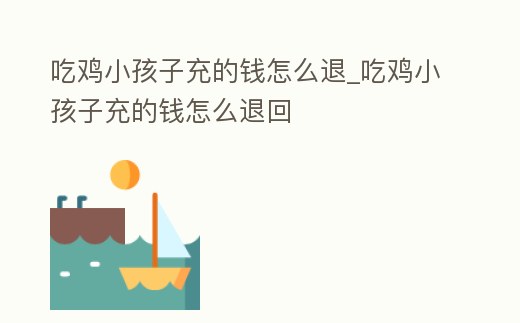 吃雞小孩子充的錢怎么退_吃雞小孩子充的錢怎么退回