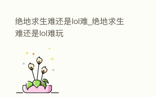 絕地求生難還是lol難_絕地求生難還是lol難玩