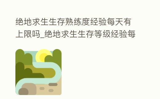 絕地求生生存熟練度經(jīng)驗每天有上限嗎_絕地求生生存等級經(jīng)驗每天有上限嗎