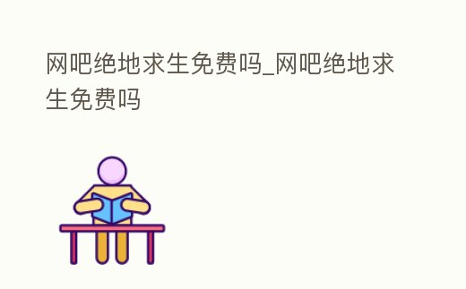 網吧絕地求生免費嗎_網吧絕地求生免費嗎