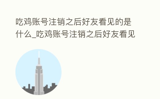 吃雞賬號注銷之后好友看見的是什么_吃雞賬號注銷之后好友看見的是什么東西