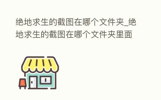 絕地求生的截圖在哪個文件夾_絕地求生的截圖在哪個文件夾里面