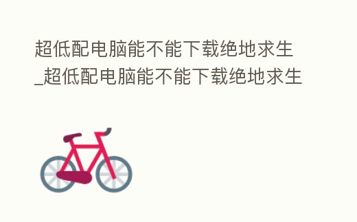 超低配電腦能不能下載絕地求生_超低配電腦能不能下載絕地求生端游
