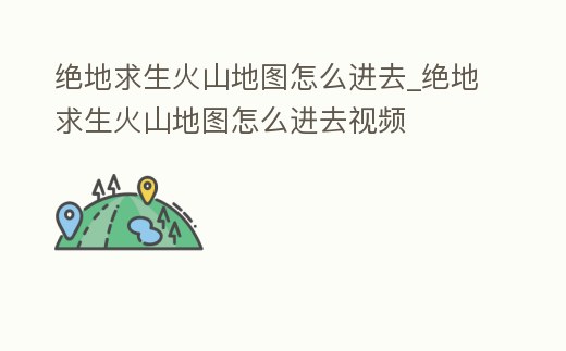 絕地求生火山地圖怎么進去_絕地求生火山地圖怎么進去視頻