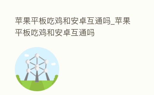 蘋果平板吃雞和安卓互通嗎_蘋果平板吃雞和安卓互通嗎