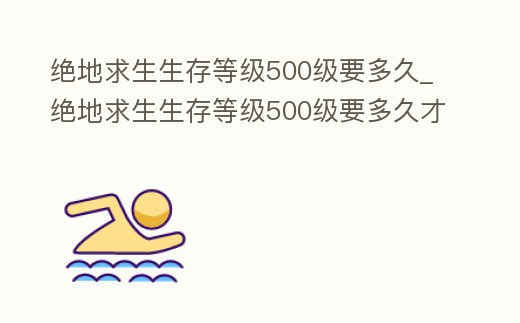 絕地求生生存等級500級要多久_絕地求生生存等級500級要多久才能升級