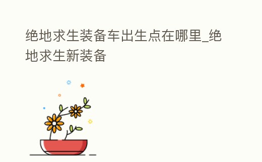 絕地求生裝備車出生點在哪里_絕地求生新裝備